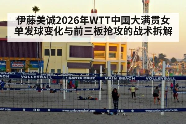 伊藤美诚2026年WTT中国大满贯女单发球变化与前三板抢攻的战术拆解