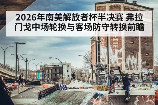 2026年南美解放者杯半决赛 弗拉门戈中场轮换与客场防守转换前瞻